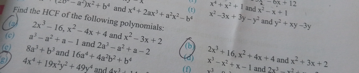 x-6x+12
(20^--a^2)x^2+b^4 and x^4+2ax^3+a^2x^2-b^4 (t) x^2-3x+3y-y^2 x^2-x+1
x (1) x^4+x^2+1 and 
Find the HCF of the following polynomials: 
(3) 
and y^2+xy-3y
(c) a^3-a^2+a-1 and 2a^3-a^2+a-2
2x^3-16, x^2-4x+4 and x^2-3x+2 (b 2x^3+16, x^2+4x+4 and x^2+3x+2
(e) 8a^3+b^3 and 16a^4+4a^2b^2+b^4
(d) x^3-x^2+x-1 and 
g) 4x^4+19x^2y^2+49y^4 and 4x^3
(f) x^3 2x^3-x^2+