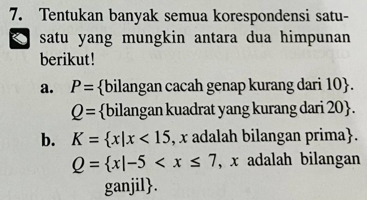 Tentukan banyak semua korespondensi satu- 
satu yang mungkin antara dua himpunan 
berikut! 
a. P= bilangan cacah genap kurang dari 10 .
Q= bilangan kuadrat yang kurang dari ? )( ). 
b. K= x|x<15</tex> , x adalah bilangan prima.
Q= x|-5 , x adalah bilangan 
ganjil.