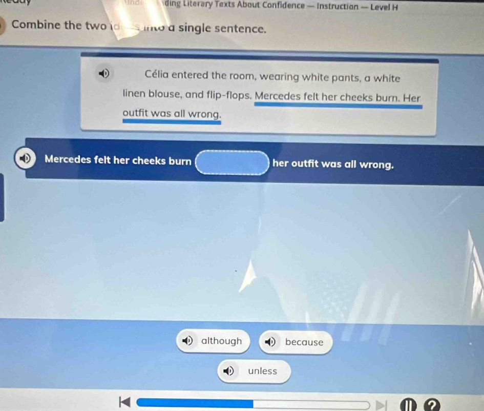 ding Literary Texts About Confidence — Instruction — Level H 
Combine the two de es into a single sentence. 
Célia entered the room, wearing white pants, a white 
linen blouse, and flip-flops. Mercedes felt her cheeks burn. Her 
outfit was all wrong. 
Mercedes felt her cheeks burn her outfit was all wrong. 
although because 
unless