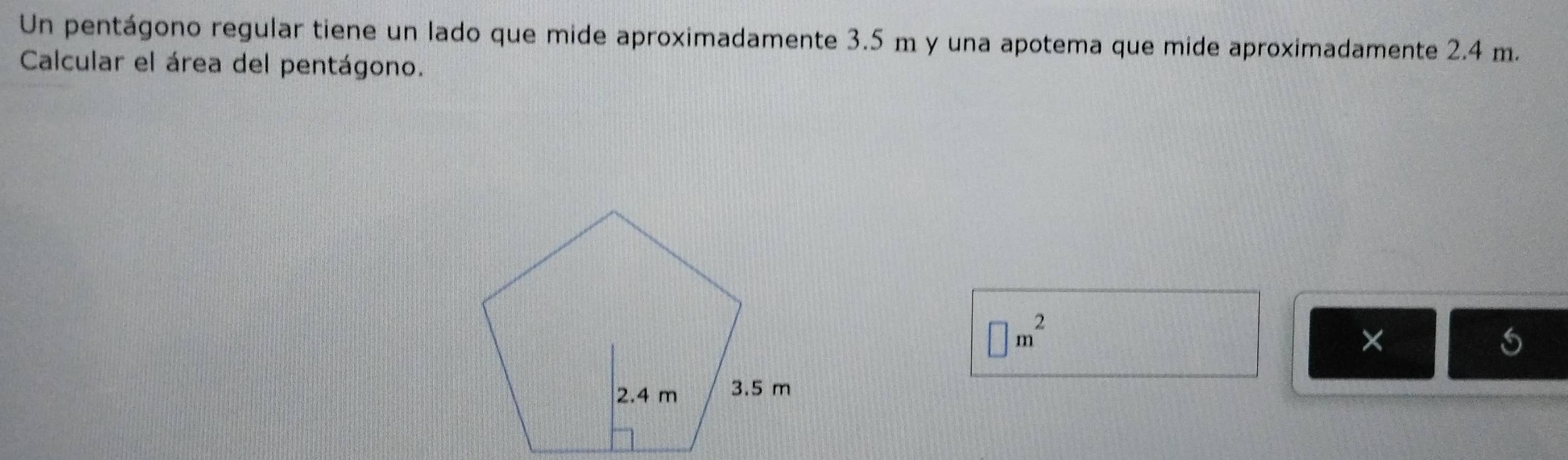 Un pentágono regular tiene un lado que mide aproximadamente 3.5 m y una apotema que mide aproximadamente 2.4 m. 
Calcular el área del pentágono.
□ m^2
×
5