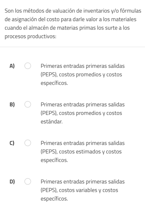 Son los métodos de valuación de inventarios y/o fórmulas
de asignación del costo para darle valor a los materiales
cuando el almacén de materias primas los surte a los
procesos productivos:
A) Primeras entradas primeras salidas
(PEPS), costos promedios y costos
específicos.
B) Primeras entradas primeras salidas
(PEPS), costos promedios y costos
estándar.
C) Primeras entradas primeras salidas
(PEPS), costos estimados y costos
específicos.
D) Primeras entradas primeras salidas
(PEPS), costos variables y costos
específicos.