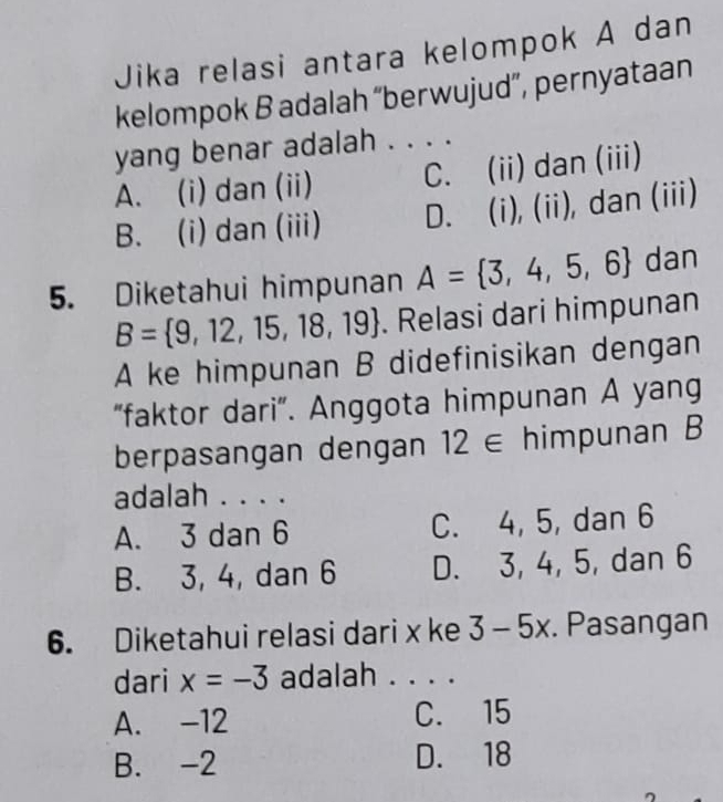 Jika relasi antara kelompok A dan
kelompok B adalah “berwujud”, pernyataan
yang benar adalah . . . .
A. (i) dan (ii) C. (ii) dan (iii)
B. (i) dan (iii) D. (i), (ii), dan (iii)
5. Diketahui himpunan A= 3,4,5,6 dan
B= 9,12,15,18,19. Relasi dari himpunan
A ke himpunan B didefinisikan dengan
“faktor dari”. Anggota himpunan A yang
berpasangan dengan 12∈ himpunan B
adalah . . . .
A. 3 dan 6 C. 4, 5, dan 6
B. 3, 4, dan 6 D. 3, 4, 5, dan 6
6. Diketahui relasi dari x ke 3-5x. Pasangan
dari x=-3 adalah . . . .
A. -12 C. 15
B. -2 D. 18