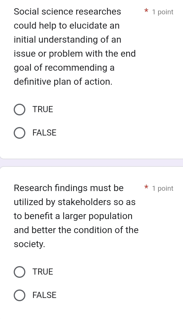 Social science researches 1 point
could help to elucidate an
initial understanding of an
issue or problem with the end
goal of recommending a
definitive plan of action.
TRUE
FALSE
Research findings must be 1 point
utilized by stakeholders so as
to benefit a larger population
and better the condition of the
society.
TRUE
FALSE