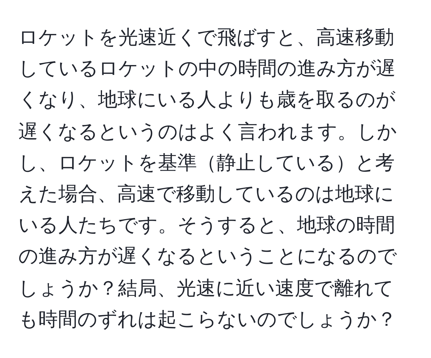 ロケットを光速近くで飛ばすと、高速移動しているロケットの中の時間の進み方が遅くなり、地球にいる人よりも歳を取るのが遅くなるというのはよく言われます。しかし、ロケットを基準静止していると考えた場合、高速で移動しているのは地球にいる人たちです。そうすると、地球の時間の進み方が遅くなるということになるのでしょうか？結局、光速に近い速度で離れても時間のずれは起こらないのでしょうか？