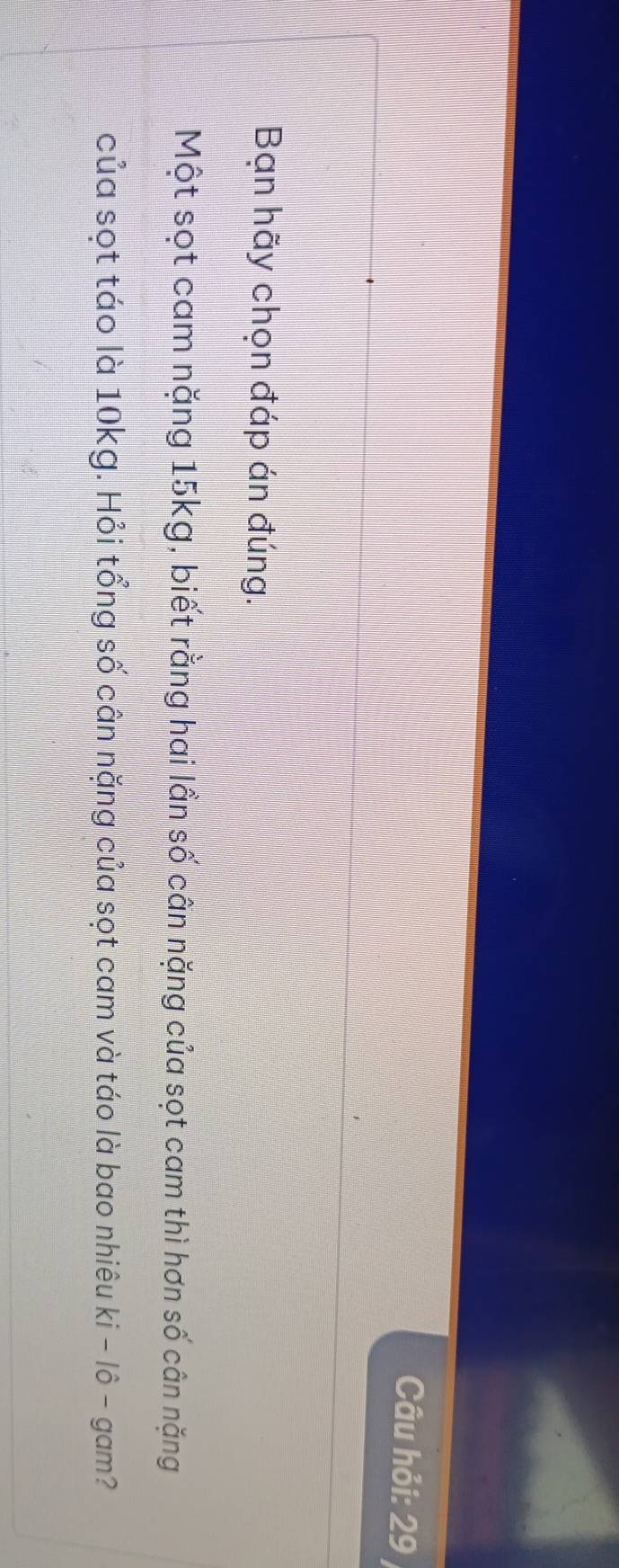Câu hỏi: 29 / 
Bạn hãy chọn đáp án đúng. 
Một sọt cam nặng 15kg, biết rằng hai lần số cân nặng của sọt cam thì hơn số cân nặng 
của sọt táo là 10kg. Hỏi tổng số cân nặng của sọt cam và táo là bao nhiêu ki - lô - gam?