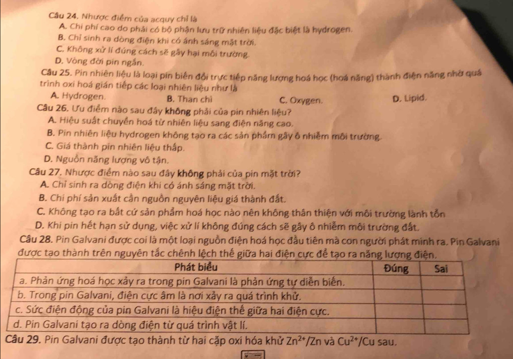 Câu 24, Nhược điểm của acquy chỉ là
A. Chi phí cao do phải có bộ phận lưu trữ nhiên liệu đặc biệt là hydrogen.
B. Chỉ sinh ra dòng điện khi có ánh sáng mặt trời.
C. Không xử lí đúng cách sẽ gây hại môi trường.
D. Vòng đời pin ngắn.
Câu 25. Pin nhiên liệu là loại pin biên đổi trực tiếp năng lượng hoá học (hoá năng) thành điện năng nhờ quả
trình oxi hoá gián tiếp các loại nhiên liệu như là
A. Hydrogen. B. Than chì C. Oxygen. D. Lipid.
Câu 26. Ưu điểm nào sau đây không phải của pin nhiên liệu?
A. Hiệu suất chuyền hoá từ nhiên liệu sang điện năng cao.
B. Pin nhiên liệu hydrogen không tạo ra các sản phẩm gây ô nhiễm môi trường.
C. Giá thành pin nhiên liệu thấp.
D. Nguồn năng lượng vô tận.
Câu 27. Nhược điểm nào sau đây không phải của pin mặt trời?
A. Chỉ sinh ra dòng điện khí có ánh sáng mặt trời.
B. Chi phí sản xuất cần nguồn nguyên liệu giá thành đất.
C. Không tạo ra bắt cứ sản phẩm hoá học nào nên không thân thiện với môi trường lành tổn
D. Khi pin hết hạn sử dụng, việc xử lí không đúng cách sẽ gây ô nhiễm môi trường đất.
Câu 28. Pin Galvani được coi là một loại nguồn điện hoá học đầu tiên mà con người phát minh ra. Pin Galvani
được tạo thành trên nguyên tắc chênh lệch thế giữa hai điện cực để tạo ra n
âu 29. Pin Galvani được tạo thành từ hai cặp oxi hóa khử Zn^(2+)/Zn và Cu^(2+)/Cusau.