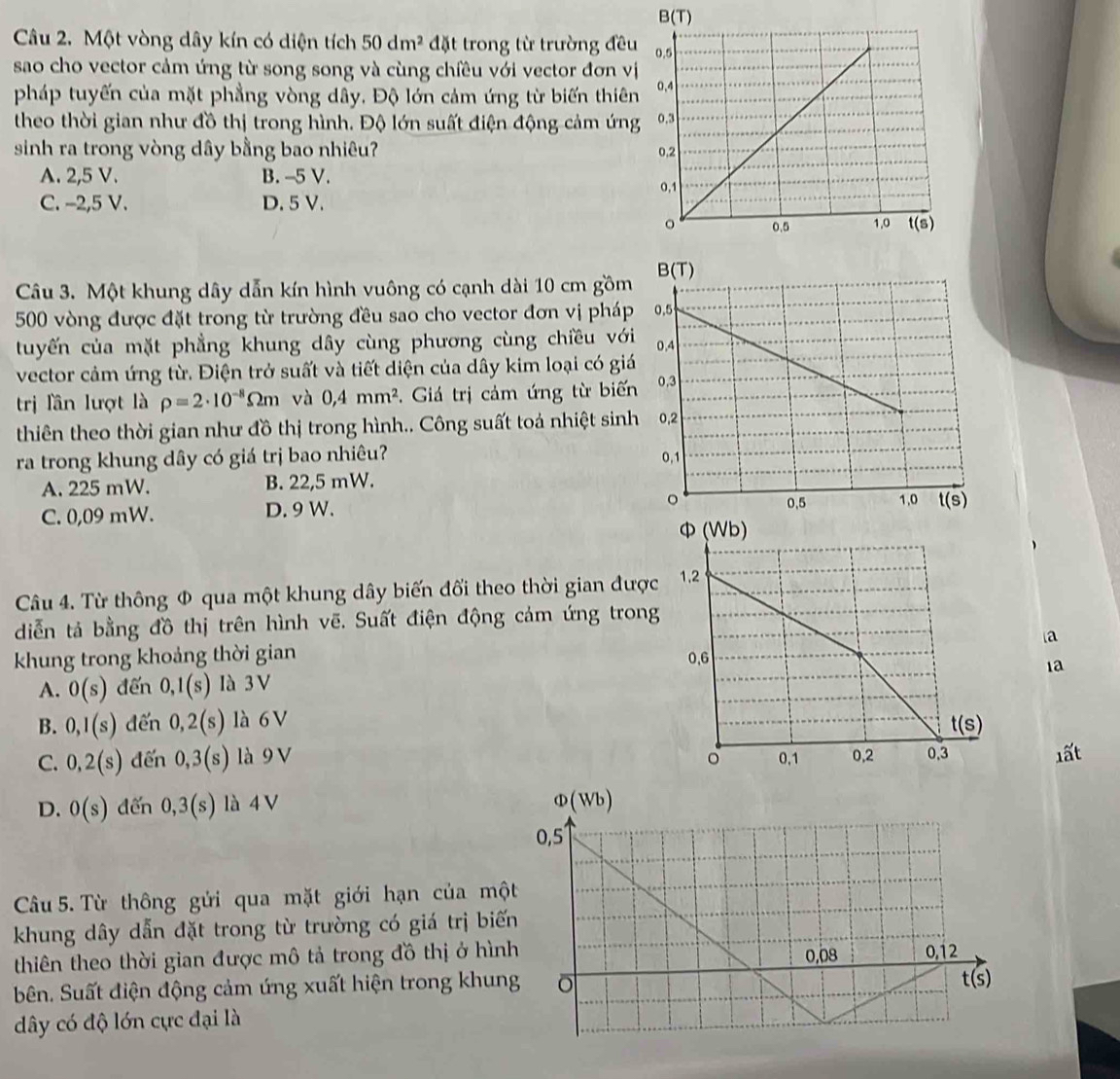 Một vòng dây kín có diện tích 50dm^2 đặt trong từ trường đều
sao cho vector cảm ứng từ song song và cùng chiều với vector đơn vị
pháp tuyến của mặt phẳng vòng dây, Độ lớn cảm ứng từ biến thiên
theo thời gian như đồ thị trong hình. Độ lớn suất điện động cảm ứng
sinh ra trong vòng dây bằng bao nhiêu?
A. 2,5 V. B. -5 V.
C. -2,5 V. D. 5V. 
Câu 3. Một khung dây dẫn kín hình vuông có cạnh dài 10 cm gồm
500 vòng được đặt trong từ trường đều sao cho vector đơn vị pháp
tuyến của mặt phẳng khung dây cùng phương cùng chiều với
vector cảm ứng từ. Điện trở suất và tiết diện của dây kim loại có giá
trị lần lượt là rho =2· 10^(-8)Omega m và 0,4mm^2. Giá trị cảm ứng từ biến
thiên theo thời gian như đồ thị trong hình.. Công suất toá nhiệt sinh
ra trong khung dây có giá trị bao nhiêu?
A. 225 mW. B. 22,5 mW.
C. 0,09 mW. D. 9 W. 
Câu 4. Từ thông Φ qua một khung dây biến đối theo thời gian đượ
diễn tả bằng đồ thị trên hình vẽ. Suất điện động cảm ứng tron
a
khung trong khoảng thời gian 
1a
A. 0(s) đến 0,1(s) là 3 V
B. 0,1(s) đến 0,2(s) là 6V
C. 0,2(s) đến 0,3(s) là 9 V 
1ất
D. 0(s) dến 0,3(s) là 4 V
Câu 5. Từ thông gửi qua mặt giới hạn của mộ
khung dây dẫn đặt trong từ trường có giá trị biế
thiên theo thời gian được mô tả trong đồ thị ở hìn
bên. Suất điện động cảm ứng xuất hiện trong khun
dây có độ lớn cực đại là