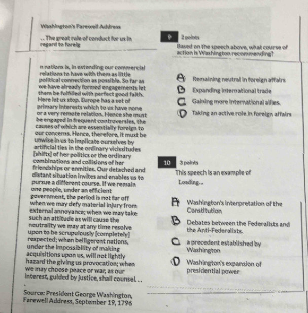 Washington's Farewell Address
. The great rule of conduct for us in D 2 points
regard to forelg Based on the speech above, what course of
action is Washington recommending?
n nations is, in extending our commercial
relations to have with them as little 
political connection as possible. So far as Remaining neutral in foreign affairs
we have already formed engagements let .
them be fulflled with perfect good falth. Expanding international trade
Here let us stop. Europe has a set of Gaining more International allies.
primary interests which to us have none 
or a very remote relation. Hence she must Taking an active role.In foreign affairs
be engaged in frequent controversies, the
causes of which are essentially foreign to
our concerns. Hence, therefore, it must be
unwise in us to implicate ourselves by
artificial ties in the ordinary vicissitudes
[shifts] of her politics or the ordinary
combinations and collisions of her 10 3 points
friendships or enmities. Our detached and
distant situation invites and enables us to This speech is an example of
pursue a different course. If we remain Loading...
one people, under an efficient
government, the period is not far off
when we may defy material injury from Washington's interpretation of the
external annoyance; when we may take Constitution
such an attitude as will cause the Debates between the Federallsts and
neutrality we may at any time resolve the Anti-Federalists.
upon to be scrupulously [completely]
respected; when belligerent nations, a precedent established by 
under the impossibility of making Washington
acquisitions upon us, will not lightly
hazard the giving us provocation; when . Washington's expansion of
we may choose peace or war, as our presidential power
interest, gulded by justice, shall counsel. . .
Source: President George Washington,
Farewell Address, September 19, 1796