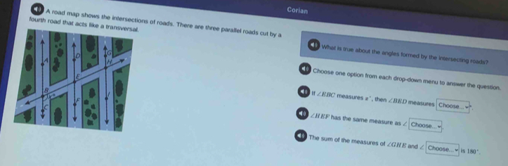 Corian
A road map shows the intersections of roads. There are three parallel roads cut by a
fourth road that acts like What is true about the angles formed by the Intersecting roads?
Choose one option from each drop-down menu to answer the question.
10 g ∠ EBC measures x , then ∠ BED measures Choose...
∠ HEFh as the same measure as / Choose...
The sum of the measures of ∠ GHE and ∠ Choose... is 180°.