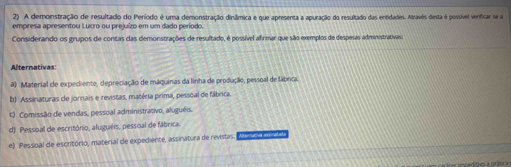 A demonstração de resultado do Período é uma demonstração dinâmica e que apresenta a apuração do resultado das entidades. Através desta é possível verificar se a
empresa apresentou Lucro ou prejuízo em um dado período.
Considerando os grupos de contas das demonstrações de resultado, é possível afirmar que são exemplos de despesas administrativas:
Alternativas:
a) Material de expediente, depreciação de máquinas da linha de produção, pessoal de fábrica.
b) Assinaturas de jornais e revistas, matéria prima, pessoal de fábrica.
c) Comissão de vendas, pessoal administrativo, aluguéis.
d) Pessoal de escritório, aluguéis, pessoal de fábrica.
e) Pessoal de escritório, material de expediente, assinatura de revistas. Ae o a so
iráter impeditivo a prática