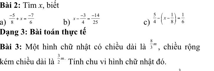 Tìm x, biết 
a)  (-5)/8 +x= (-7)/6   5/4 -(x- 1/8 )= 1/6 
b) x- (-3)/4 = (-14)/25 
c) 
Dạng 3: Bài toán thực tế 
Bài 3: Một hình chữ nhật có chiều dài là  8/3 m , chiều rộng 
kém chiều dài là  3/2 m. Tính chu vi hình chữ nhật đó.