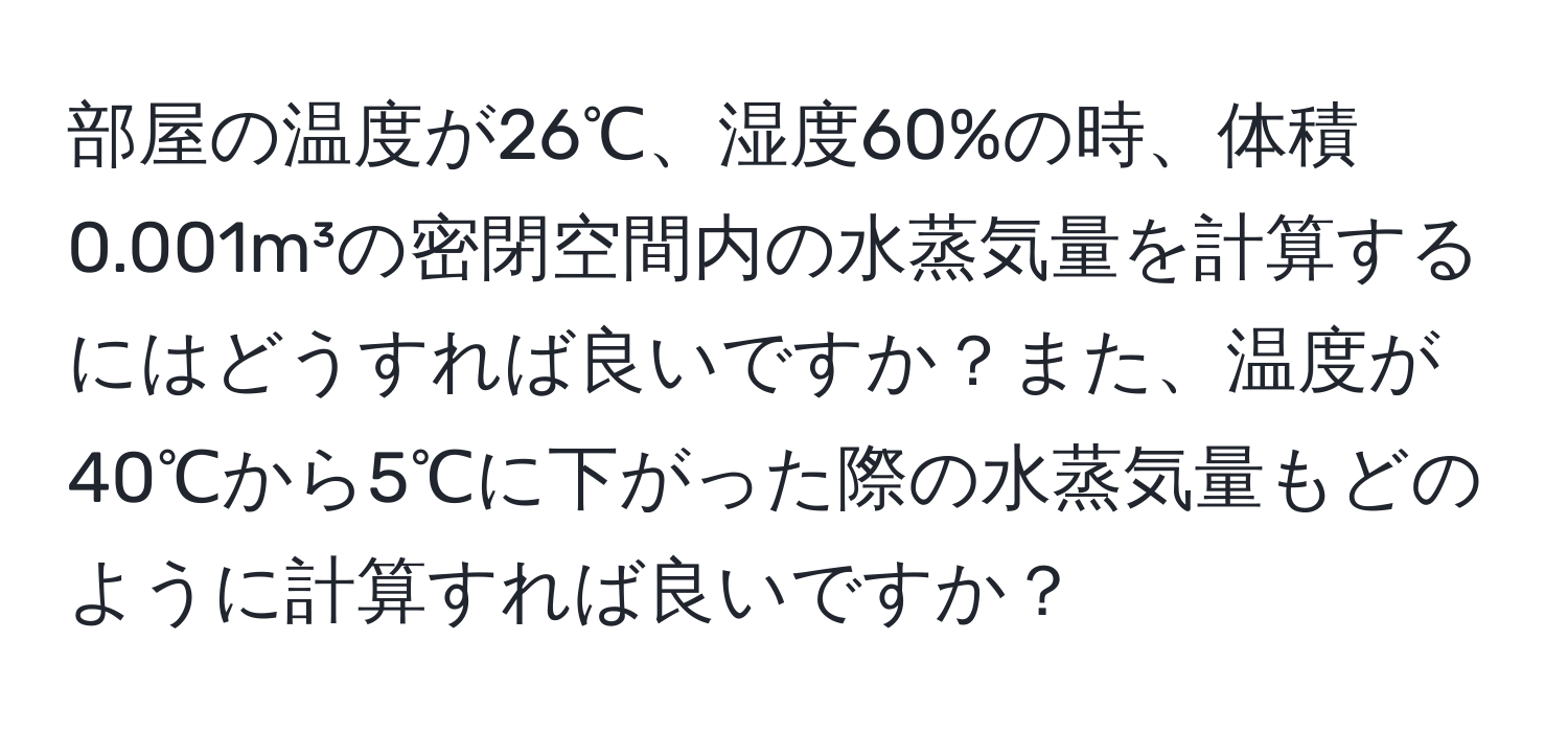 部屋の温度が26℃、湿度60%の時、体積0.001m³の密閉空間内の水蒸気量を計算するにはどうすれば良いですか？また、温度が40℃から5℃に下がった際の水蒸気量もどのように計算すれば良いですか？