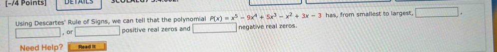 DETAILS 
Using Descartes' Rule of Signs, we can tell that the polynomial P(x)=x^5-9x^4+5x^3-x^2+3x-3 has, from smallest to largest, □. 
□ , or □ positive real zeros and negative real zeros. 
Need Help? Read It