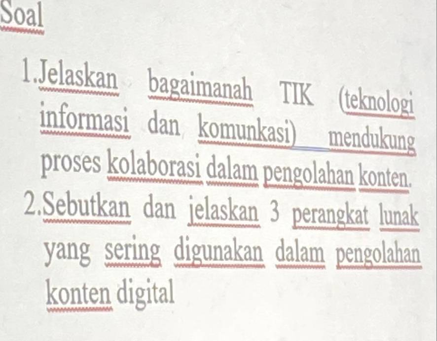 Soal 
1.Jelaskan bagaimanah TIK (teknologi 
informasi dan komunkasi) mendukung 
proses kolaborasi dalam pengolahan konten. 
2.Sebutkan dan jelaskan 3 perangkat lunak 
yang sering digunakan dalam pengolahan 
konten digital