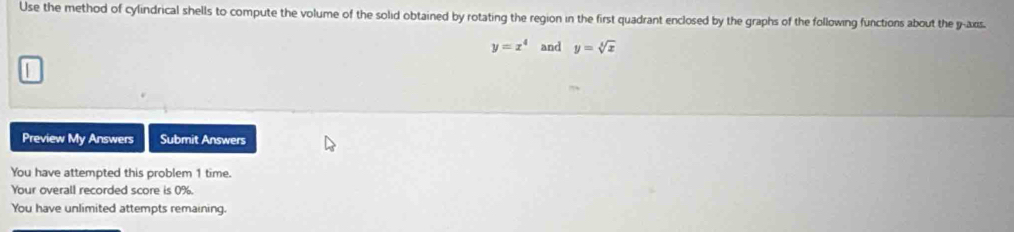 Use the method of cylindrical shells to compute the volume of the solid obtained by rotating the region in the first quadrant enclosed by the graphs of the following functions about the y-axis.
y=x^4 and y=sqrt[3](x)
Preview My Answers Submit Answers
You have attempted this problem 1 time.
Your overall recorded score is 0%.
You have unlimited attempts remaining.