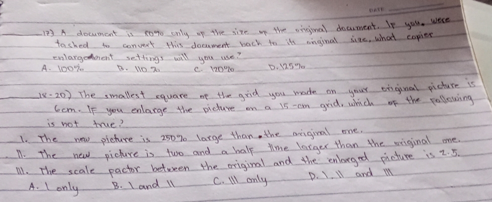 A document is 20% o only op the size op the onginal document. If you, were
tashed to convert this document back to its anginal size, what copies
cnlargoment settings will you use?
A. 100%7 B. 110 2 C. 120% 10 D. 12.5% 0
_18- 20) The smallest equare of the grid you made on your oiiginal picture is
6cm. If you enlarge the picture on a 15 -cm grid, which of the following
is not true?
1. The new picture is 250% large than, the origival one.
11. The new picture is two and a half time larger than the original one.
11. The scale pactor between the original and the enlarged picture is 2. 5.
A. Lonly B. I and l1 C. Ill only D. 1. 11 and il