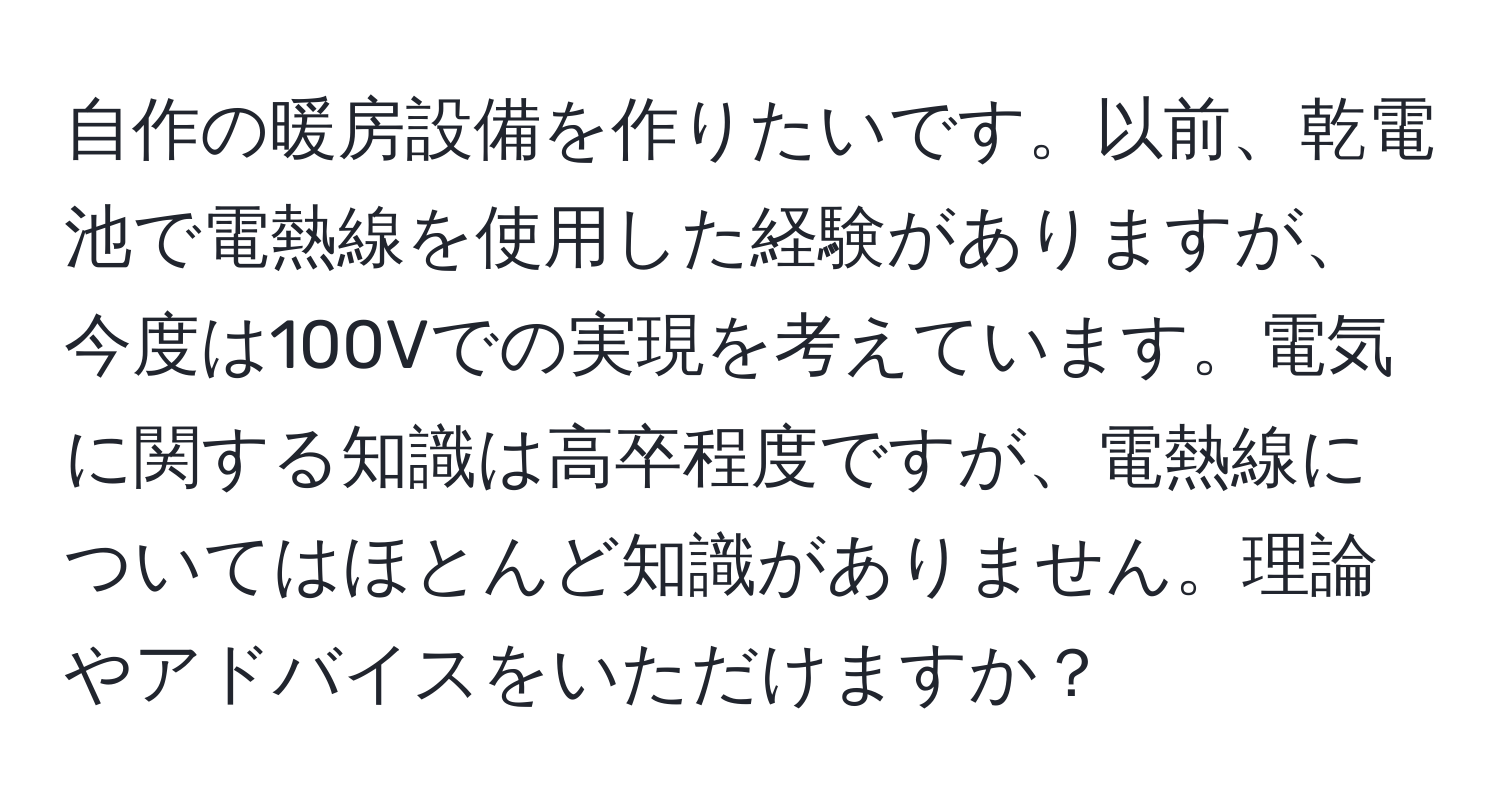 自作の暖房設備を作りたいです。以前、乾電池で電熱線を使用した経験がありますが、今度は100Vでの実現を考えています。電気に関する知識は高卒程度ですが、電熱線についてはほとんど知識がありません。理論やアドバイスをいただけますか？