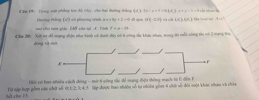 Trong mặt phẳng tọa độ Oxy, cho hai đường thắng (d_1):2x-y+5=0; (d_2):x+y-3=0 cất nhau tạ 
Đường thẳng (d) có phương trình a x+by+2=0 di qua M(-2;0) và chat at(d_1),)(d_2) lần lượt tại A và 
sao cho tam giác IAB cân tại A. Tính T=a-5b. 
Câu 20: Xét sơ đồ mạng điện như hình vẽ dưới đây có 6 công tắc khác nhau, trong đó mỗi công tắc có 2 trạng thái 
đóng và mở. 
Hỏi có bao nhiêu cách đóng - mở 6 công tắc để mạng điện thông mạch từ E đến F 
Từ tập hợp gồm các chữ số 0; 1; 2; 3; 4; 5 lập được bao nhiêu số tự nhiên gồm 4 chữ số đôi một khác nhau và chia 
hết cho 15.