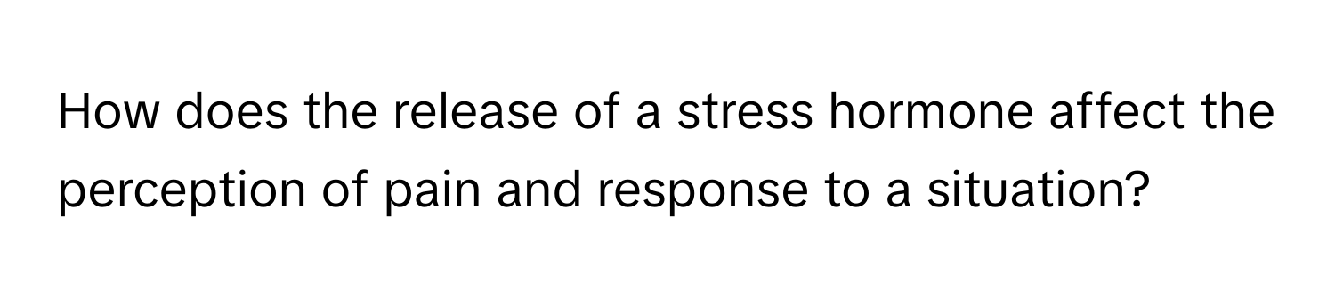 How does the release of a stress hormone affect the perception of pain and response to a situation?