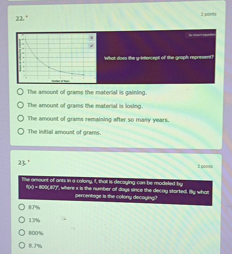 Sn insert equel
What does the y-intercept of the groph represent?
The amount of grams the material is gaining.
The amount of grams the material is losing.
The amount of grams remaining after so many years.
The initial amount of grams.
23.* 2 points
The amount of ants in a colony, f, that is decaying can be modeled by
f(x)=800(.87)^x , where x is the number of days since the decay started. By what
percentage is the colony decaying?
87%
13%
800%
8.7%