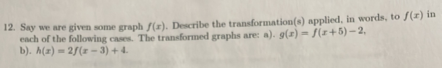 Say we are given some graph f(x). Describe the transformation(s) applied, in words, to f(x) in 
each of the following cases. The transformed graphs are: a). g(x)=f(x+5)-2, 
b). h(x)=2f(x-3)+4.