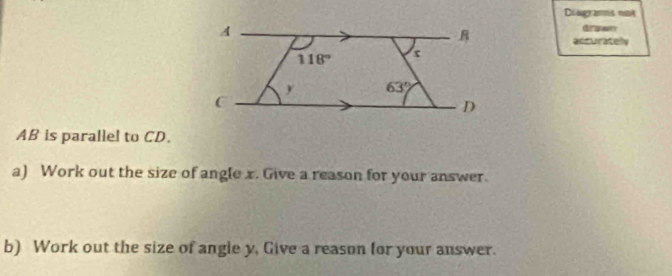 Diagr amms nuk
Grgwn
acturately
AB is parallel to CD.
a) Work out the size of angle x. Give a reason for your answer.
b) Work out the size of angle y, Give a reason for your answer.