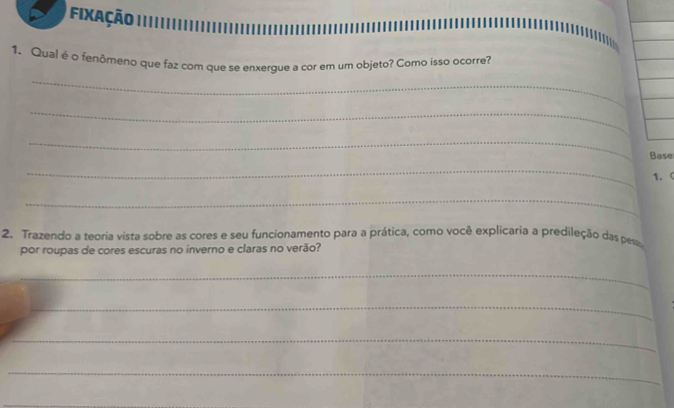 Fixação 
_ 
1. Qual é o fenômeno que faz com que se enxergue a cor em um objeto? Como isso ocorre? 
_ 
_ 
Base 
_ 
1. ( 
_ 
2. Trazendo a teoria vista sobre as cores e seu funcionamento para a prática, como você explicaria a predileção das pes 
por roupas de cores escuras no inverno e claras no verão? 
_ 
_ 
_ 
_