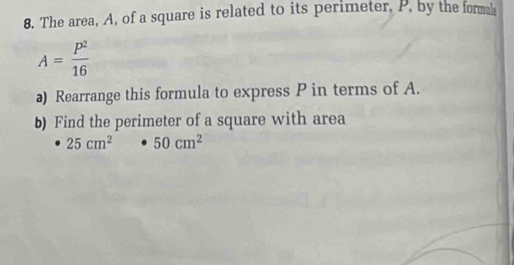 The area, A, of a square is related to its perimeter, P, by the formul
A= p^2/16 
a) Rearrange this formula to express P in terms of A. 
b) Find the perimeter of a square with area
25cm^2 · 50cm^2