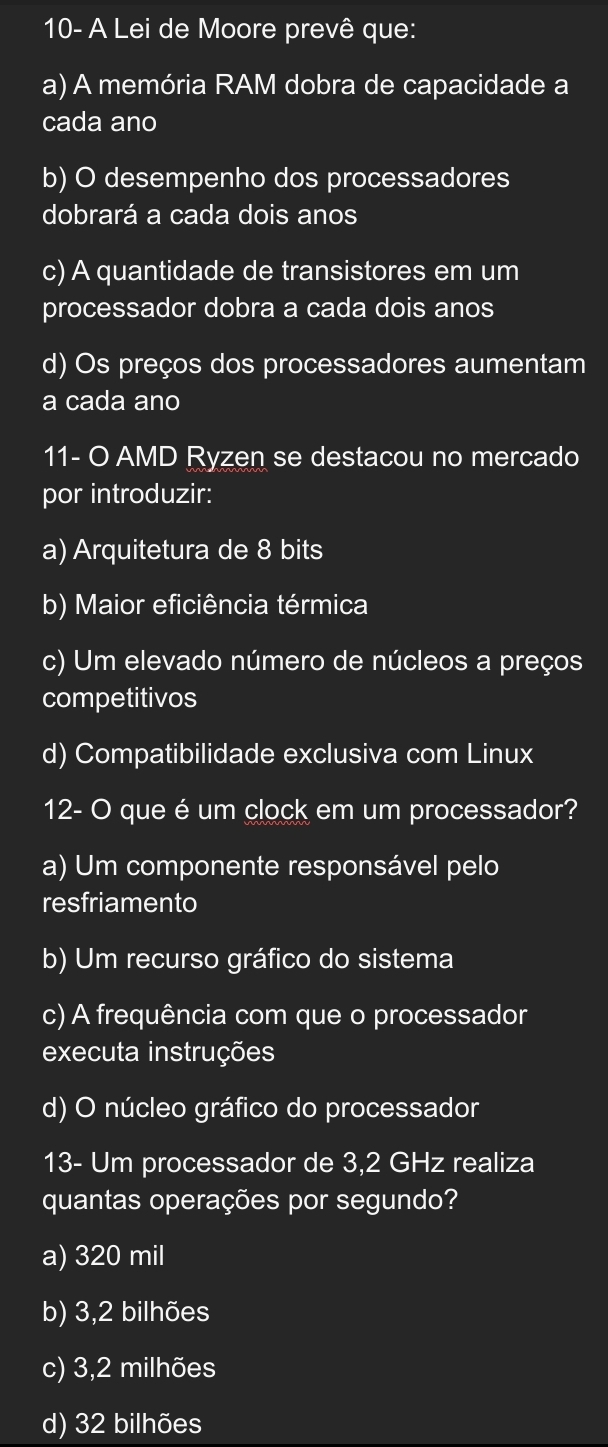 10- A Lei de Moore prevê que:
a) A memória RAM dobra de capacidade a
cada ano
b) O desempenho dos processadores
dobrará a cada dois anos
c) A quantidade de transistores em um
processador dobra a cada dois anos
d) Os preços dos processadores aumentam
a cada ano
11- O AMD Ryzen se destacou no mercado
por introduzir:
a) Arquitetura de 8 bits
b) Maior eficiência térmica
c) Um elevado número de núcleos a preços
competitivos
d) Compatibilidade exclusiva com Linux
12- O que é um clock em um processador?
a) Um componente responsável pelo
resfriamento
b) Um recurso gráfico do sistema
c) A frequência com que o processador
executa instruções
d) O núcleo gráfico do processador
13- Um processador de 3,2 GHz realiza
quantas operações por segundo?
a) 320 mil
b) 3,2 bilhões
c) 3,2 milhões
d) 32 bilhões