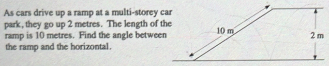 As cars drive up a ramp at a multi-storey car 
park, they go up 2 metres. The length of the 
ramp is 10 metres. Find the angle between 
the ramp and the horizontal.