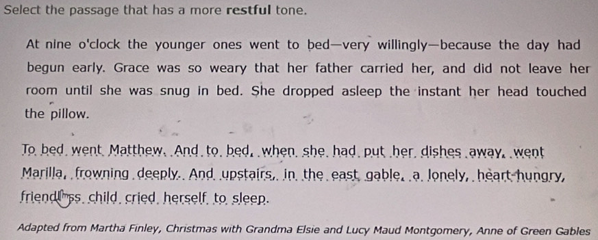 Select the passage that has a more restful tone.
At nine o'clock the younger ones went to bed—very willingly—because the day had
begun early. Grace was so weary that her father carried her, and did not leave her
room until she was snug in bed. She dropped asleep the instant her head touched
the pillow.
To bed, went. Matthew. And to, bed, when, she, had put her, dishes away, went
Marilla, frowning deeply. And upstairs, in the east gable. a. lonely, heart hungry,
friendl ss, child, cried, herself, to sleep.
Adapted from Martha Finley, Christmas with Grandma Elsie and Lucy Maud Montgomery, Anne of Green Gables