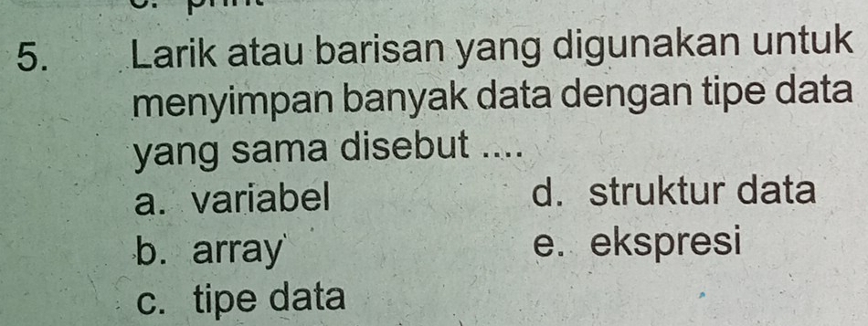 Larik atau barisan yang digunakan untuk
menyimpan banyak data dengan tipe data
yang sama disebut ....
a. variabel d. struktur data
b. array e. ekspresi
c. tipe data