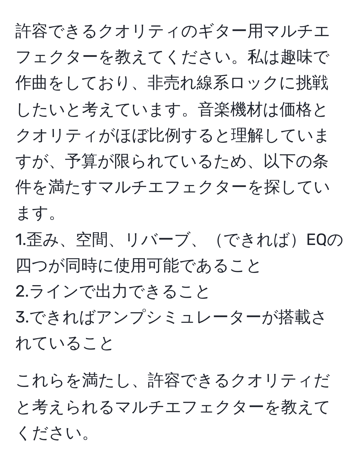 許容できるクオリティのギター用マルチエフェクターを教えてください。私は趣味で作曲をしており、非売れ線系ロックに挑戦したいと考えています。音楽機材は価格とクオリティがほぼ比例すると理解していますが、予算が限られているため、以下の条件を満たすマルチエフェクターを探しています。  
1.歪み、空間、リバーブ、できればEQの四つが同時に使用可能であること  
2.ラインで出力できること  
3.できればアンプシミュレーターが搭載されていること  

これらを満たし、許容できるクオリティだと考えられるマルチエフェクターを教えてください。