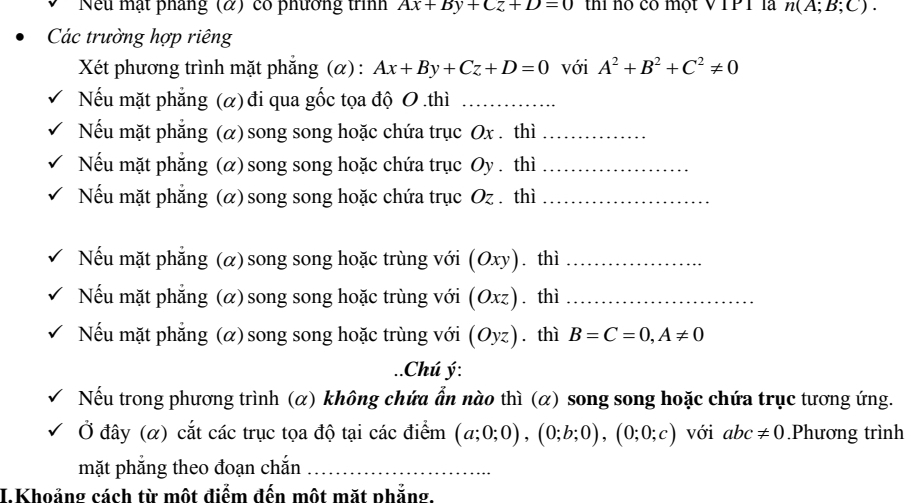 Nếu mật pháng (α) có phương trình Ax+By+Cz+D=0 thí nộ có một VTPT là n(A;B;C). 
Các trường hợp riêng 
Xét phương trình mặt phẳng (α) : Ax+By+Cz+D=0 với A^2+B^2+C^2!= 0
Nếu mặt phẳng (α) đi qua gốc tọa độ 0.thì_ 
Nếu mặt phẳng (α) song song hoặc chứa trục Ox. thì_ 
Nếu mặt phẳng (α) song song hoặc chứa trục Oy . thì_ 
Nếu mặt phẳng (α) song song hoặc chứa trục Oz. thì_ 
Nếu mặt phẳng (α)song song hoặc trùng với (Oxy) ā thì_ 
Nếu mặt phẳng (α) song song hoặc trùng với (Oxz) thì_ 
Nếu mặt phẳng (α) song song hoặc trùng với (Oyz). thì B=C=0, A!= 0..Chú ý: 
Nếu trong phương trình (α) không chứa ẩn nào thì (α) song song hoặc chứa trục tương ứng. 
Ở đây (α) cắt các trục tọa độ tại các điểm (a;0;0), (0;b;0), (0;0;c) với abc!= 0.Phương trình 
mặt phắng theo đoạn chắn_ 
I. Khoảng cách từ một điểm đến một mặt phẳng.