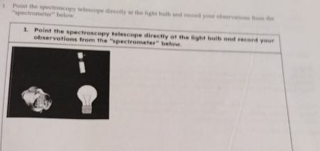 Point the spectroscopy telescope directly at the light bulb and record your observations from the 
“'spectrometer”' below. 
1. Point the spectroscopy telescope directly at the light bulb and record your 
observations from the "spectrometer" below. 
1