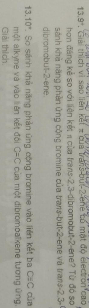 1 3. 9 *. Giải thích vi sao liên kết π của trans but 2 ene có mật độ electron cao 
hơn đáng kể so với liên kết π của trans -2, 3 -dibromobut -2 -ene? Từ đó so 
sánh khả năng phản ứng cộng bromine của trans-but -2 -ene và trans -2,3 -9
dibromobut -2 -ene.
13.10° 7. So sánh khả năng phản ứng cộng bromine vào liên kết ba Cequiv C cùa 
một alkyne và vào liên kết đôi C=C của một dibromoalkene tương ứng. 
Giải thích.