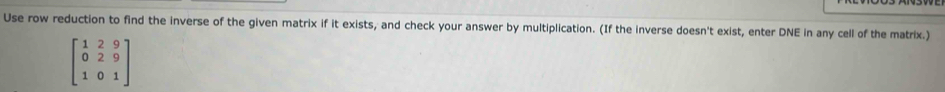 Use row reduction to find the inverse of the given matrix if it exists, and check your answer by multiplication. (If the inverse doesn't exist, enter DNE in any cell of the matrix.)
beginbmatrix 1&2&9 0&2&9 1&0&1endbmatrix
