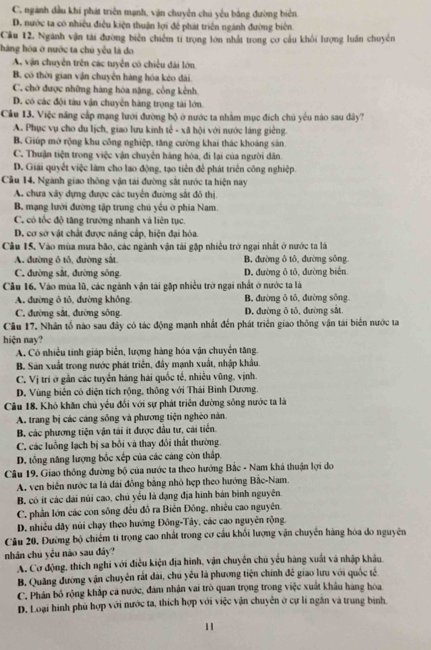 C. ngành đầu khi phát triển mạnh, vận chuyển chú yểu bằng đường biên.
D. nước ta có nhiều điều kiện thuận lợi để phát triển ngánh đường biên.
Cầu 12, Ngành vận tài đường biên chiếm tỉ trọng lớn nhất trong cơ cầu khối lượng luân chuyền
hàng hóa ở nước ta chú yểu là do
A. vận chuyển trên các tuyển có chiều dài lớn
B. có thời gian vận chuyển hàng hóa kéo dài.
C. chờ được những hàng hóa nặng, cổng kểnh.
D. có các đội tàu vận chuyển hàng trọng tải lớn
Câu 13. Việc năng cắp mạng lưới đường bộ ở nước ta nhằm mục đích chủ yểu nào sau đây?
A. Phục vụ cho du lịch, giao lưu kinh tế - xã hội với nước láng giếng.
B. Giúp mở rộng khu công nghiệp, tăng cường khai thác khoảng sản.
C. Thuận tiện trong việc vận chuyển hàng hóa, đi lại của người dân.
D. Giải quyết việc làm cho lao động, tạo tiền để phát triển công nghiệp.
Cầu 14. Ngành giao thông vận tái đường sắt nước ta hiện nay
A. chưa xây dựng được các tuyển đường sắt đô thị.
B. mạng lưới đường tập trung chủ yếu ở phía Nam.
C. có tốc độ tăng trưởng nhanh và liên tục.
D. cơ sở vật chất được nâng cấp, hiện đại hóa.
Câu 15. Vào mùa mưa bão, các ngành vận tải gặp nhiều trở ngại nhất ở nước ta là
A. đường ô tô, đường sắt. B. đường ô tô, đường sông.
C. đường sắt, đường sông. D. đường ô tô, đường biển.
Câu 16. Vào mùa lũ, các ngành vận tải gặp nhiều trở ngại nhất ở nước ta là
A. đường ô tô, đường không. B. đường ô tô, đường sông.
C. đường sắt, đường sông. D. đường ô tô, đường sắt.
Câu 17. Nhân tố nào sau đây có tác động mạnh nhất đến phát triển giao thông vận tái biển nước ta
hiện nay?
A. Có nhiều tính giáp biển, lượng hàng hóa vận chuyển tăng.
B. Sản xuất trong nước phát triển, đầy mạnh xuất, nhập khẩu.
C. Vị trí ở gần các tuyến hàng hải quốc tế, nhiều vũng, vịnh.
D. Vùng biên có điện tích rộng, thông với Thái Bình Dương.
Câu 18. Khó khăn chủ yếu đối với sự phát triển đường sông nước ta là
A. trang bị các cáng sông và phương tiện nghèo nàn.
B. các phương tiện vận tải ít được đầu tư, cải tiến.
C. các luồng lạch bị sa bối và thay đôi thất thường.
D. tổng năng lượng bốc xếp của các cảng còn thấp.
Câu 19. Giao thông đường bộ của nước ta theo hướng Bắc - Nam khá thuận lợi do
A. ven biển nước ta là dài đồng bằng nhỏ hẹp theo hướng Bắc-Nam.
B. có ít các dài núi cao, chủ yểu là đạng địa hình bán bình nguyên.
C. phần lớn các con sông đều đồ ra Biên Đông, nhiều cao nguyên.
D. nhiều dãy núi chạy theo hướng Đông-Tây, các cao nguyên rộng.
Câu 20. Đường bộ chiếm tỉ trọng cao nhất trong cơ cầu khối lượng vận chuyển hàng hỏa do nguyên
nhân chủ yếu nào sau đây?
A. Cơ động, thích nghi với điều kiện địa hinh, vận chuyển chủ yếu hàng xuất và nhập khẩu.
B. Quâng đường vận chuyên rất dài, chú yều là phương tiện chính đề giao lưu với quốc tế.
C. Phân bố rộng khắp cá nước, đám nhận vai trò quan trọng trong việc xuất khẩu hàng hóa
D. Loại hình phủ hợp với nước ta, thích hợp với việc vận chuyên ở cự li ngẫn và trung bình
11