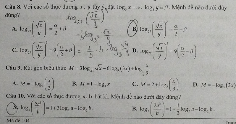 Với các số thực dương x. y tùy ý, đặt log _3x=alpha · log _3y=beta. Mệnh đề nào dưới đây
dúng?
A. log _27( sqrt(x)/y )^3= alpha /2 +beta B log _27( sqrt(x)/y )^3= alpha /2 -beta
C. log _27( sqrt(x)/y )^3=9( alpha /2 +beta ) log _27( sqrt(x)/y )^3=9( alpha /2 -beta )
D.
Câu 9. Rút gọn biểu thức M=3log _sqrt(3)sqrt(x)-6log _9(3x)+log _ 1/3  x/9 .
A. M=-log _3( x/3 ) B. M=1+log _3x C. M=2+log _3( x/3 ) D. M=-log _3(3x)
Câu 10. Với các số thực dương a, b bắt kì. Mệnh đề nào dưới đây đúng?
A log _2( 2a^3/b )=1+3log _2a-log _2b.
B. log _2( 2a^3/b )=1+ 1/3 log _2a-log _2b. 
Mã đề 104 Tran