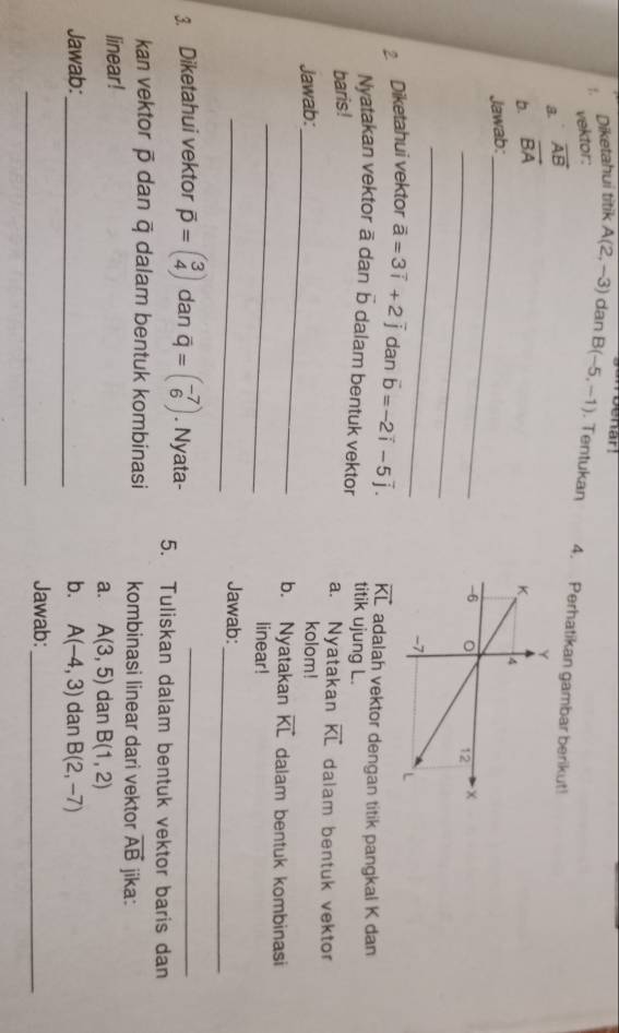 Woenar! 
vektor: 
:. Diketahui titik A(2,-3) dan B(-5,-1). Tentukan 4. Perhatikan gambar berikut! 
a. vector AB
b. vector BA
Jawab:_ 
_ 
_ 
2 Diketahui vektor vector a=3vector i+2vector j dan vector b=-2vector i-5vector j. vector KL adalah vektor dengan titik pangkal K dan 
Nyatakan vektor ā dan b dalam bentuk vektor titik ujung L. 
a. Nyatakan vector KL
baris ! dalam bentuk vektor 
Jawab:_ kolom! 
_ 
b. Nyatakan vector KL dalam bentuk kombinasi 
linear! 
_ 
Jawab:_ 
3. Diketahui vektor vector p=beginpmatrix 3 4endpmatrix dan overline q=beginpmatrix -7 6endpmatrix. Nyata- 5. Tuliskan dalam bentuk vektor baris dan 
kan vektor ā dan ā dalam bentuk kombinasi kombinasi linear dari vektor vector AB jika: 
linear! 
a. A(3,5) dan B(1,2)
Jawab:_ b. A(-4,3) dan B(2,-7)
_ 
Jawab:_