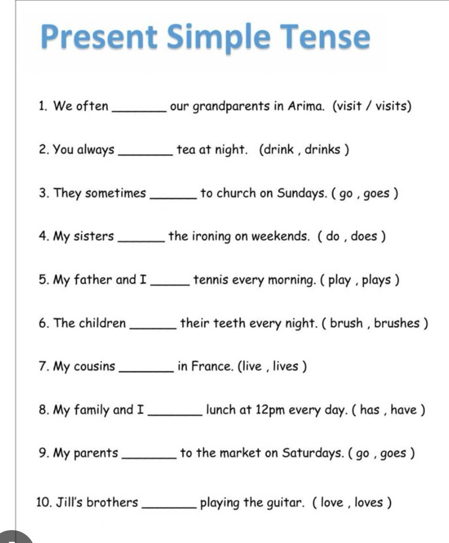 Present Simple Tense 
1. We often_ our grandparents in Arima. (visit / visits) 
2. You always _tea at night. (drink , drinks ) 
3. They sometimes_ to church on Sundays. ( go , goes ) 
4. My sisters _the ironing on weekends. ( do , does ) 
5. My father and I _tennis every morning. ( play , plays ) 
6. The children _their teeth every night. ( brush , brushes ) 
7. My cousins _in France. (live , lives ) 
8. My family and I _lunch at 12pm every day. ( has , have ) 
9. My parents_ to the market on Saturdays. ( go , goes ) 
10. Jill's brothers _playing the guitar. ( love , loves )