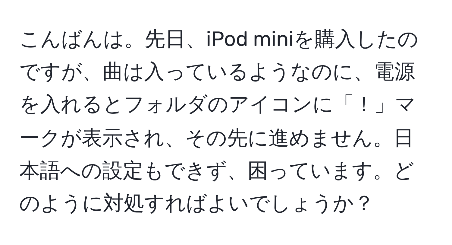 こんばんは。先日、iPod miniを購入したのですが、曲は入っているようなのに、電源を入れるとフォルダのアイコンに「！」マークが表示され、その先に進めません。日本語への設定もできず、困っています。どのように対処すればよいでしょうか？