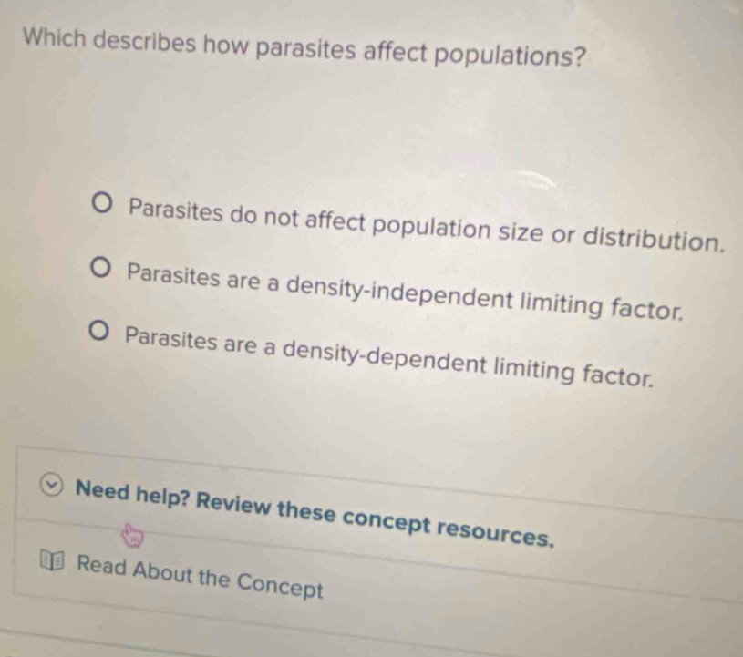 Which describes how parasites affect populations?
Parasites do not affect population size or distribution.
Parasites are a density-independent limiting factor.
Parasites are a density-dependent limiting factor.
Need help? Review these concept resources.
Read About the Concept