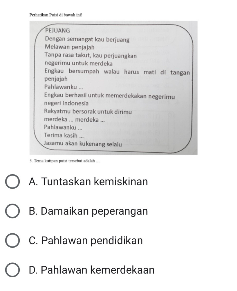 Perhatikan Puisi di bawah ini!
PEJUANG
Dengan semangat kau berjuang
Melawan penjajah
Tanpa rasa takut, kau perjuangkan
negerimu untuk merdeka
Engkau bersumpah walau harus mati di tangan
penjajah
Pahlawanku ...
Engkau berhasil untuk memerdekakan negerimu
negeri Indonesia
Rakyatmu bersorak untuk dirimu
merdeka ... merdeka ...
Pahlawanku ...
Terima kasih ...
Jasamu akan kukenang selalu
5. Tema kutipan puisi tersebut adalah ....
A. Tuntaskan kemiskinan
B. Damaikan peperangan
C. Pahlawan pendidikan
D. Pahlawan kemerdekaan