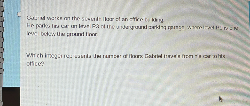 Gabriel works on the seventh floor of an office building. 
He parks his car on level P3 of the underground parking garage, where level P1 is one 
level below the ground floor. 
Which integer represents the number of floors Gabriel travels from his car to his 
office?