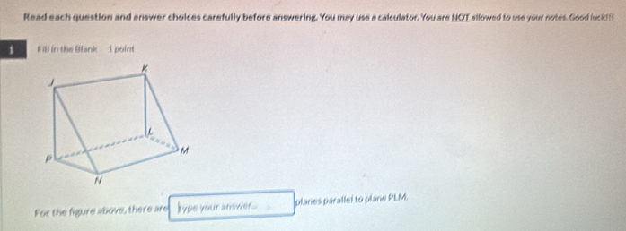 Read each question and answer choices carefully before answering. You may use a calculator. You are NOI allowed to use your notes. Good luck f 
1 Fill in the Blank 1 point 
For the figure above, there are kype your answer___ planes parallel to plane PLM.