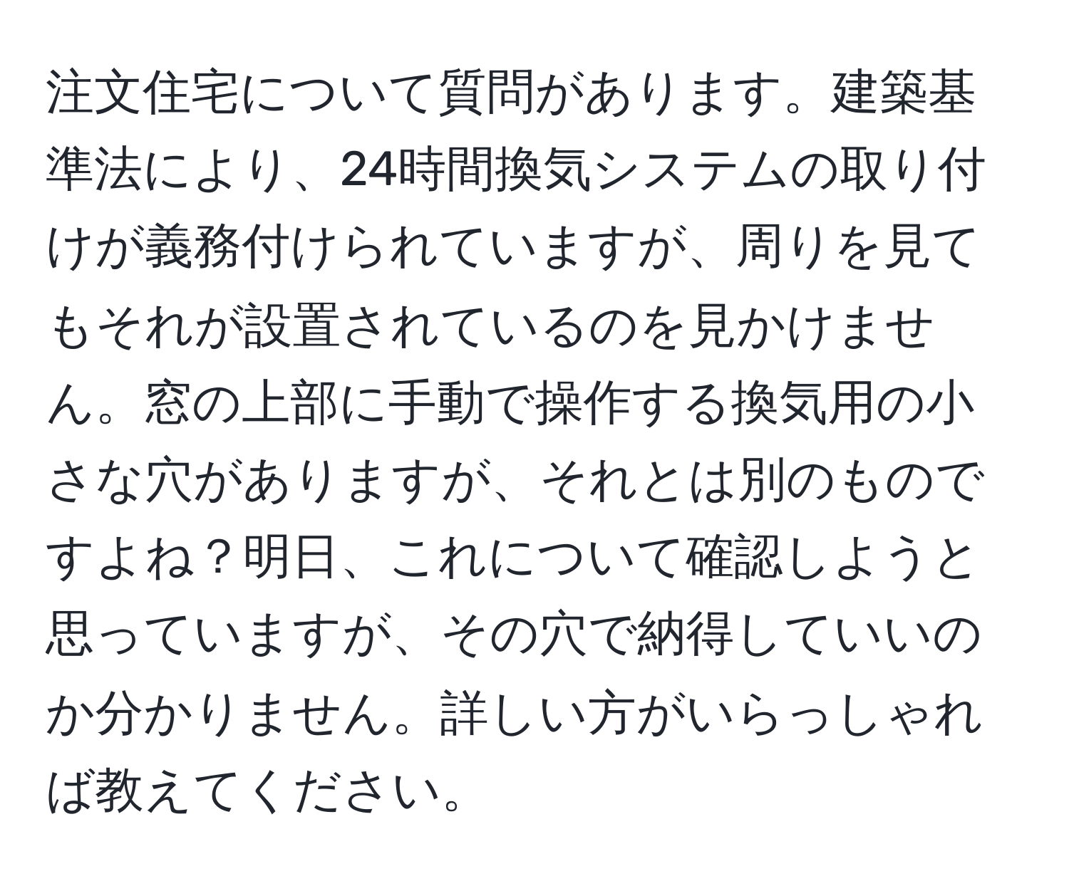 注文住宅について質問があります。建築基準法により、24時間換気システムの取り付けが義務付けられていますが、周りを見てもそれが設置されているのを見かけません。窓の上部に手動で操作する換気用の小さな穴がありますが、それとは別のものですよね？明日、これについて確認しようと思っていますが、その穴で納得していいのか分かりません。詳しい方がいらっしゃれば教えてください。