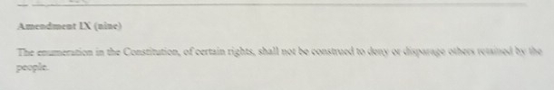 Amendment IX (nine) 
The enumeration in the Constitution, of certain rights, shall not be construed to deny or disparage others retained by the 
people.