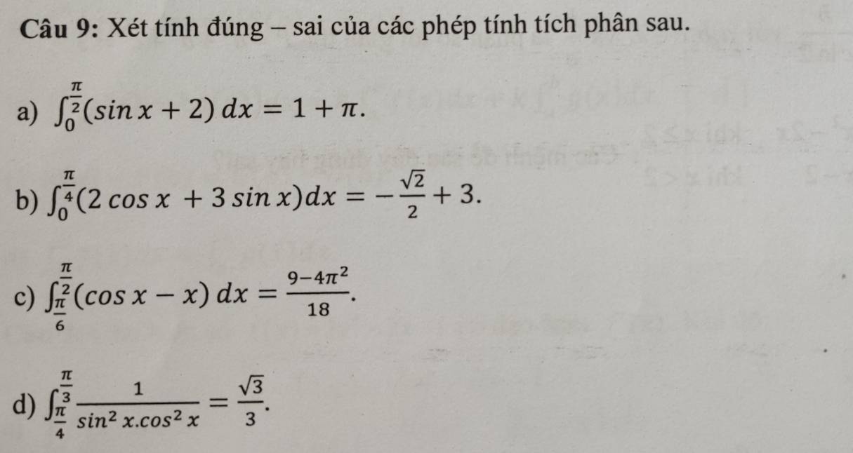 Xét tính đúng - sai của các phép tính tích phân sau. 
a) ∈t _0^((frac π)2)(sin x+2)dx=1+π. 
b) ∈t _0^((frac π)4)(2cos x+3sin x)dx=- sqrt(2)/2 +3. 
c) ∈t _ π /6 ^ π /2 (cos x-x)dx= (9-4π^2)/18 . 
d) ∈t _ π /4 ^ π /3  1/sin^2x.cos^2x = sqrt(3)/3 .