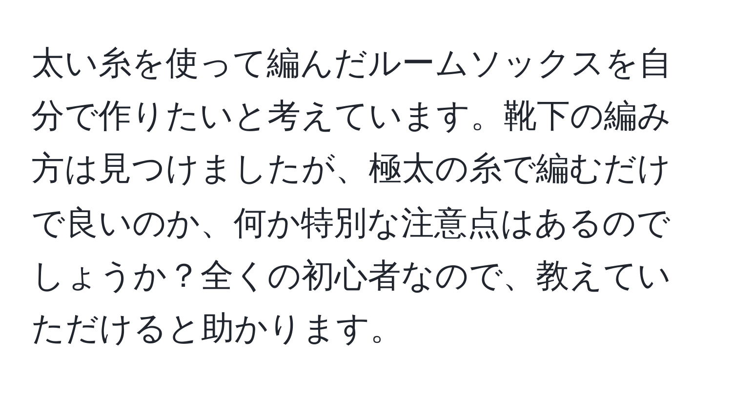 太い糸を使って編んだルームソックスを自分で作りたいと考えています。靴下の編み方は見つけましたが、極太の糸で編むだけで良いのか、何か特別な注意点はあるのでしょうか？全くの初心者なので、教えていただけると助かります。